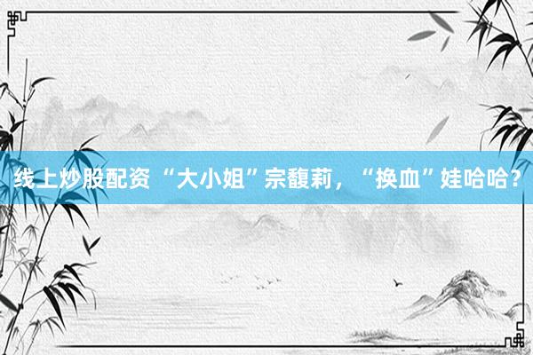 线上炒股配资 “大小姐”宗馥莉，“换血”娃哈哈？