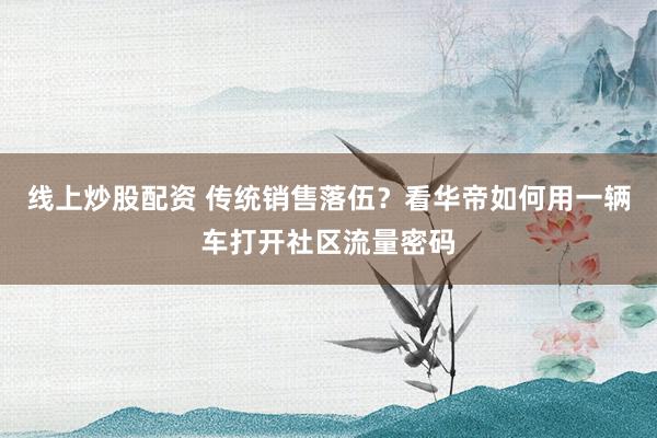 线上炒股配资 传统销售落伍？看华帝如何用一辆车打开社区流量密码