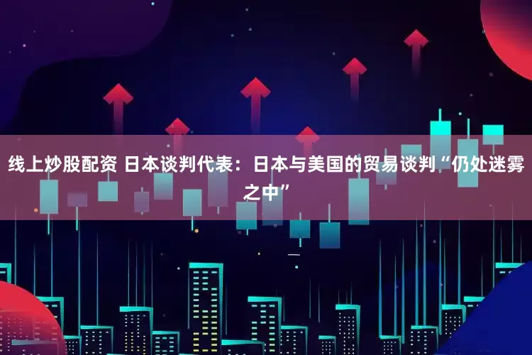 线上炒股配资 日本谈判代表：日本与美国的贸易谈判“仍处迷雾之中”