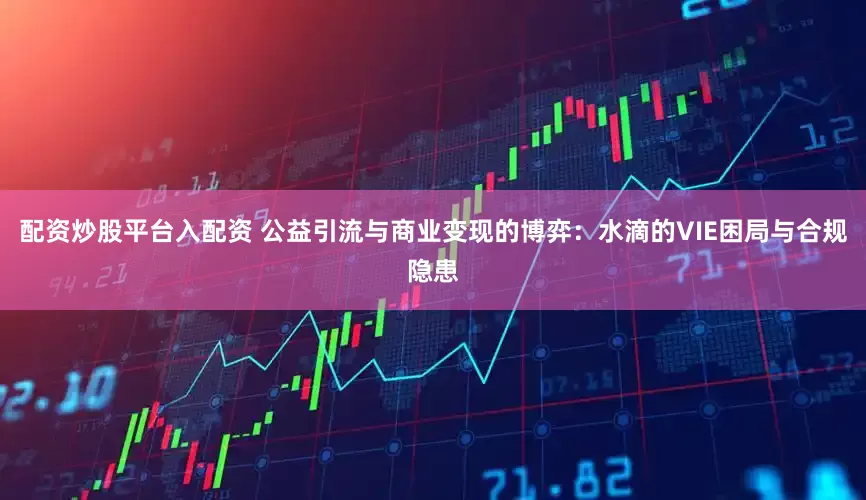 配资炒股平台入配资 公益引流与商业变现的博弈：水滴的VIE困局与合规隐患