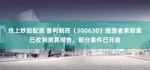 线上炒股配资 普利制药（300630）投资者索赔案已收到测算报告，部分案件已开庭