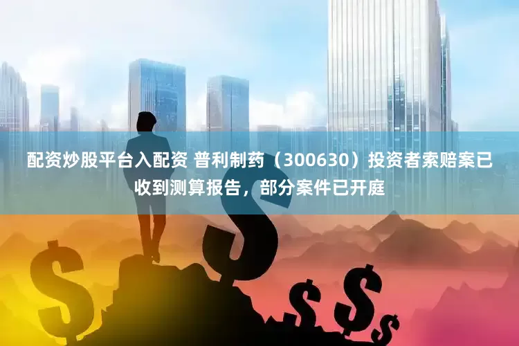 配资炒股平台入配资 普利制药（300630）投资者索赔案已收到测算报告，部分案件已开庭