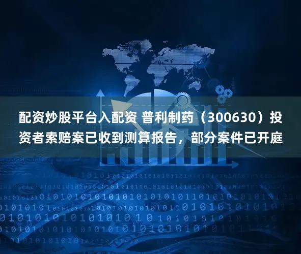 配资炒股平台入配资 普利制药（300630）投资者索赔案已收到测算报告，部分案件已开庭