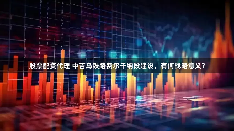 股票配资代理 中吉乌铁路费尔干纳段建设，有何战略意义？