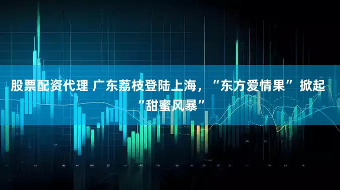 股票配资代理 广东荔枝登陆上海，“东方爱情果” 掀起 “甜蜜风暴”
