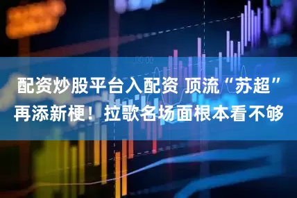 配资炒股平台入配资 顶流“苏超”再添新梗！拉歌名场面根本看不够