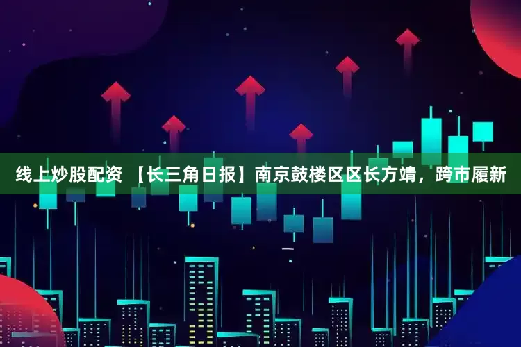 线上炒股配资 【长三角日报】南京鼓楼区区长方靖，跨市履新