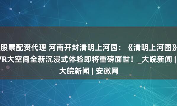 股票配资代理 河南开封清明上河园：《清明上河图》5.0版VR大空间全新沉浸式体验即将重磅面世！_大皖新闻 | 安徽网