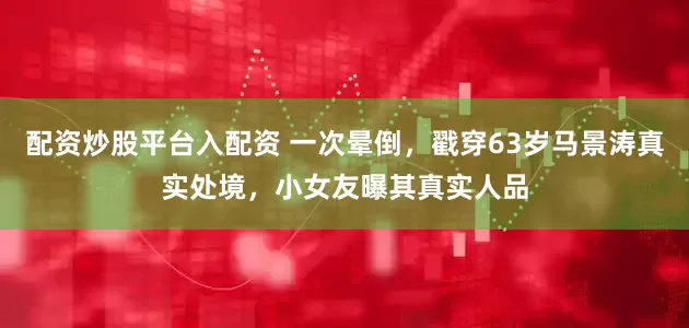 配资炒股平台入配资 一次晕倒，戳穿63岁马景涛真实处境，小女友曝其真实人品
