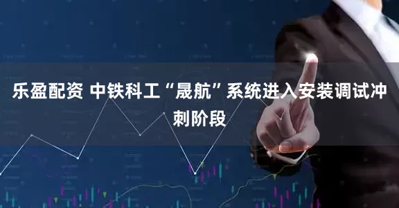 乐盈配资 中铁科工“晟航”系统进入安装调试冲刺阶段