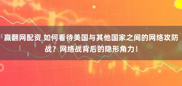 赢翻网配资 如何看待美国与其他国家之间的网络攻防战？网络战背后的隐形角力！