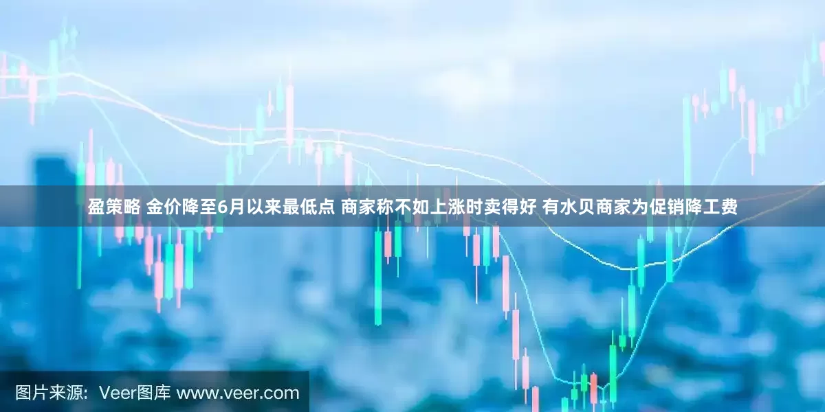 盈策略 金价降至6月以来最低点 商家称不如上涨时卖得好 有水贝商家为促销降工费