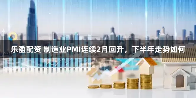 乐盈配资 制造业PMI连续2月回升，下半年走势如何