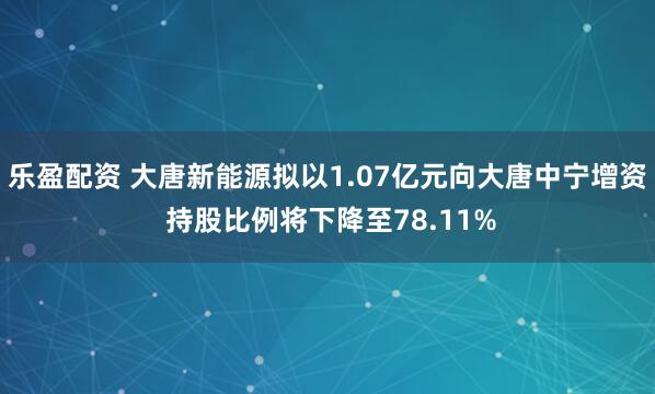 乐盈配资 大唐新能源拟以1.07亿元向大唐中宁增资 持股比例将下降至78.11%