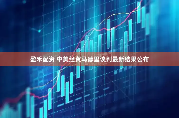 盈禾配资 中美经贸马德里谈判最新结果公布