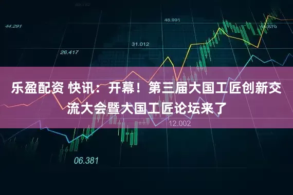 乐盈配资 快讯：开幕！第三届大国工匠创新交流大会暨大国工匠论坛来了