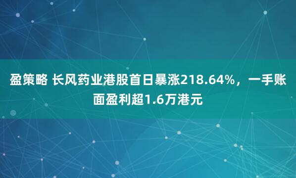 盈策略 长风药业港股首日暴涨218.64%，一手账面盈利超1.6万港元