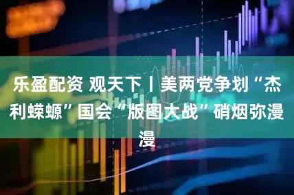 乐盈配资 观天下丨美两党争划“杰利蝾螈”　国会“版图大战”硝烟弥漫