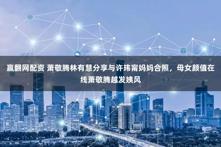 赢翻网配资 萧敬腾林有慧分享与许玮甯妈妈合照，母女颜值在线萧敬腾越发姨风