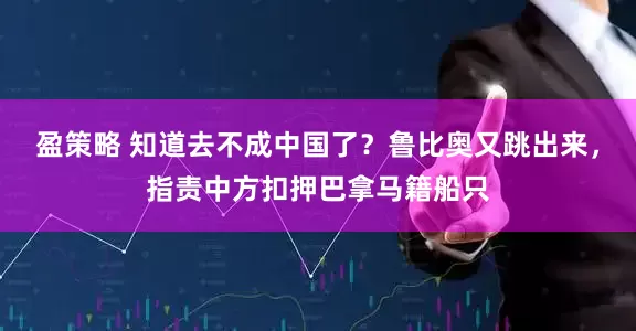 盈策略 知道去不成中国了？鲁比奥又跳出来，指责中方扣押巴拿马籍船只