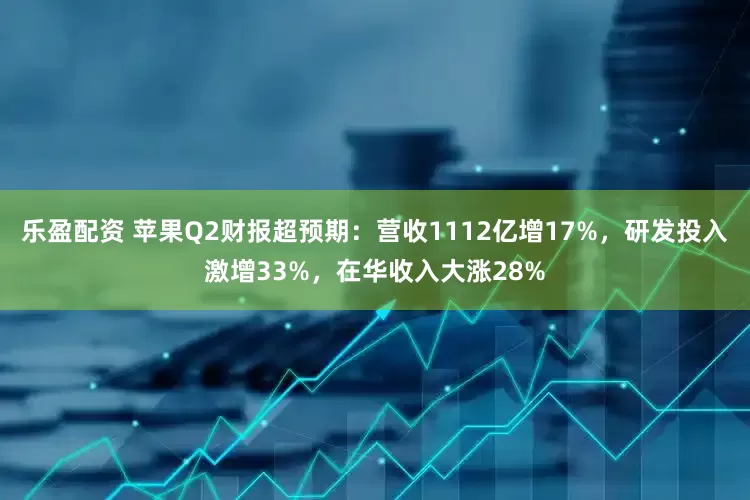 乐盈配资 苹果Q2财报超预期：营收1112亿增17%，研发投入激增33%，在华收入大涨28%
