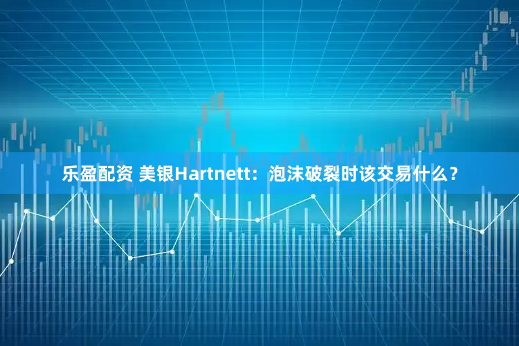 乐盈配资 美银Hartnett：泡沫破裂时该交易什么？