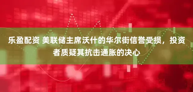 乐盈配资 美联储主席沃什的华尔街信誉受损，投资者质疑其抗击通胀的决心
